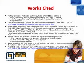 Works Cited
• "Asking Questions." YouthLearn Technology, Media & Project-based Learning to
Inspire Young Minds. Education Development Center, 2012. Web. 27 May 2015.
<http://www.youthlearn.org/learning/teaching/techniques/asking-questions/
asking-questions>.
• “Inquiry-based Learning,” Thirteen.com, Educational Broadcasting Corp., 2004. Web. 12 Apr., 2011.
http://www.thirteen.org/edonline/concept2class/inquiry/index.html.
• Jaeger, Paige. "Questioning Is My Superpower: What's Yours?" SlideShare. LinkedIn, Apr. 2015. Web. 25
May 2015. <http://www.slideshare.net/PaigeJaeger/questioning-is-my-superpower-whats-yours>.
• Leslie, Ian. "Google Makes Us All Dumber: The Neuroscience of Search Engines." Salon. Salon Media
Group, 12 Oct. 2014. Web. 25 May 2015.
<http://www.salon.com/2014/10/12/google_makes_us_all_dumber_the_neuroscience_of_search_engin
es/>.
• Phillips, Barbara, and Jay Wilson. "Problem and Inquiry-Based Learning What Are
These?" Gwenna Moss Centre for Teaching Effectiveness. U of Saskatchewan,
n.d. Web. 6 June 2015. <http://www.usask.ca/gmcte/
problem-inquiry-based-learning>.
• Ratzer, Mary Boyd and Paige Jaeger. RX for the Common Core: Toolkit for Implementing Inquiry Learning.
Santa Barbara: Libraries Unlimited, 2014. Print.
• "Standards for the 21st-Century Learner," American Library Association. Web. 8 Apr., 2011.
http://ww.ala.org/ala/mgrps/divs/aasl/guidelinesandstandards/learningstandards/AASL_Learning_Standards_2007
 