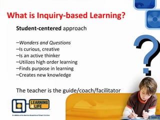 What is Inquiry-based Learning?
Student-centered approach
–Wonders and Questions
–Is curious, creative
–Is an active thinker
–Utilizes high order learning
–Finds purpose in learning
–Creates new knowledge
The teacher is the guide/coach/facilitator
??
 