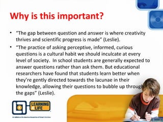 Why is this important?
• “The gap between question and answer is where creativity
thrives and scientific progress is made” (Leslie).
• “The practice of asking perceptive, informed, curious
questions is a cultural habit we should inculcate at every
level of society. In school students are generally expected to
answer questions rather than ask them. But educational
researchers have found that students learn better when
they’re gently directed towards the lacunae in their
knowledge, allowing their questions to bubble up through
the gaps” (Leslie).
 
