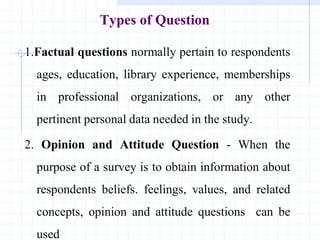 Types of Question
1.Factual questions normally pertain to respondents
ages, education, library experience, memberships
in professional organizations, or any other
pertinent personal data needed in the study.
2. Opinion and Attitude Question - When the
purpose of a survey is to obtain information about
respondents beliefs. feelings, values, and related
concepts, opinion and attitude questions can be
used
 