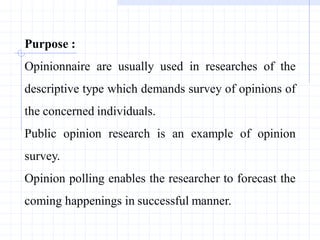 Purpose :
Opinionnaire are usually used in researches of the
descriptive type which demands survey of opinions of
the concerned individuals.
Public opinion research is an example of opinion
survey.
Opinion polling enables the researcher to forecast the
coming happenings in successful manner.
 