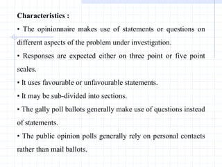 Characteristics :
• The opinionnaire makes use of statements or questions on
different aspects of the problem under investigation.
• Responses are expected either on three point or five point
scales.
• It uses favourable or unfavourable statements.
• It may be sub-divided into sections.
• The gally poll ballots generally make use of questions instead
of statements.
• The public opinion polls generally rely on personal contacts
rather than mail ballots.
 