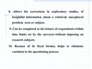 8. Allows the corrections in exploratory studies, of
insightful information about a relatively unexplored
problem area or subject.
9. Can be completed at the leisure of respondents-within
time limits set by the surveyor-without imposing on
research subjects
10. Because of its fixed format, helps to eliminate
variation in the questioning process
 