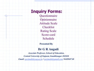 Inquiry Forms:
Questionnaire
Opinionnaire
Attitude Scale
Checklist
Rating Scale
Score-card
Schedule
Presented By
Dr G R Angadi
Associate Professor, School of Education,
Central University of Gujarat, Gandhinagar-382030
Email: gavimahi@cug.ac.in / gavimahi@gmail.com 9448969740
 