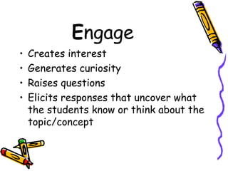 E ngage Creates interest Generates curiosity Raises questions Elicits responses that uncover what the students know or think about the topic/concept 