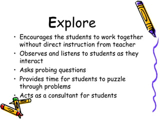 E xplore Encourages the students to work together without direct instruction from teacher Observes and listens to students as they interact Asks probing questions Provides time for students to puzzle through problems Acts as a consultant for students 