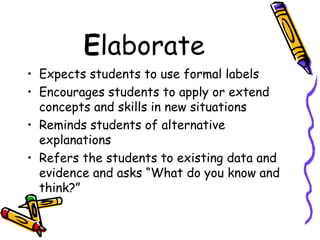 E laborate Expects students to use formal labels Encourages students to apply or extend concepts and skills in new situations Reminds students of alternative explanations Refers the students to existing data and evidence and asks “What do you know and think?” 