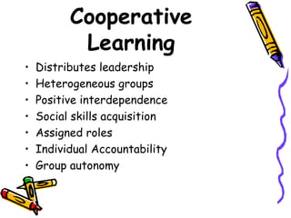Cooperative Learning Distributes leadership Heterogeneous groups Positive interdependence Social skills acquisition Assigned roles Individual Accountability Group autonomy 