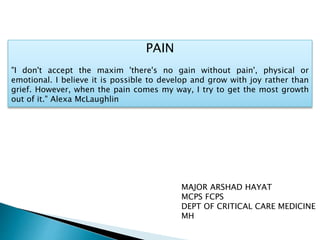 PAIN
"I don't accept the maxim 'there's no gain without pain', physical or
emotional. I believe it is possible to develop and grow with joy rather than
grief. However, when the pain comes my way, I try to get the most growth
out of it." Alexa McLaughlin
MAJOR ARSHAD HAYAT
MCPS FCPS
DEPT OF CRITICAL CARE MEDICINE
MH
 