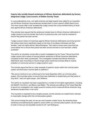 Inquiry into racially biased sentences of African American defendants by former,
disgraced Judge, Lena Levario, of Dallas County Texas
In a groundbreaking move, civil rights activists and legal experts have called for an inquisition
into all African American drug sentences handed down in Lena Levario's 204th district court.
The move comes after it was revealed that Judge Levario has a documented history of racial
bias against African American defendants.
The activists have argued that the sentences handed down to African American defendants in
Judge Levario's court are tainted, like fruits of a poisonous tree, and must be reviewed to
ensure that justice has been served.
"Judge Levario's history of racial bias against African American defendants cannot be ignored.
Her actions have had a significant impact on the lives of countless individuals and their
families," said civil rights activist, Maria Rodriguez. "We need to review every case that has
come before her to ensure that justice has been served and that no one has been unfairly
punished."
The call for an inquisition comes after a recent investigation by the Texas Tribune found that
Judge Levario had a history of issuing harsher sentences to African American defendants
compared to their white counterparts. The investigation revealed that African American
defendants were more likely to receive longer prison sentences and less likely to receive
probation or community service in Judge Levario's court.
The activists argue that this is a clear example of systemic racism within the criminal justice
system and that action must be taken to address it.
"We cannot continue to turn a blind eye to the racial disparities within our criminal justice
system. We must take action to ensure that every defendant is treated fairly and that justice is
truly blind," said civil rights lawyer, John Williams.
The call for an inquisition has been supported by a number of civil rights organizations, including
the NAACP, the ACLU, and Black Lives Matter. The activists are calling on the Texas State Bar
to launch an investigation into Judge Levario's conduct and to review all African American drug
sentences handed down in her court.
The inquisition is expected to be a lengthy process, but the activists are hopeful that it will lead
to meaningful change within the criminal justice system.
"We cannot change the past, but we can work towards a better future. By reviewing these
sentences and addressing the systemic racism within our criminal justice system, we can begin
to build a more just and equitable society for all," said Rodriguez.
 