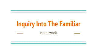 Inquiry Into The Familiar
Homework
 