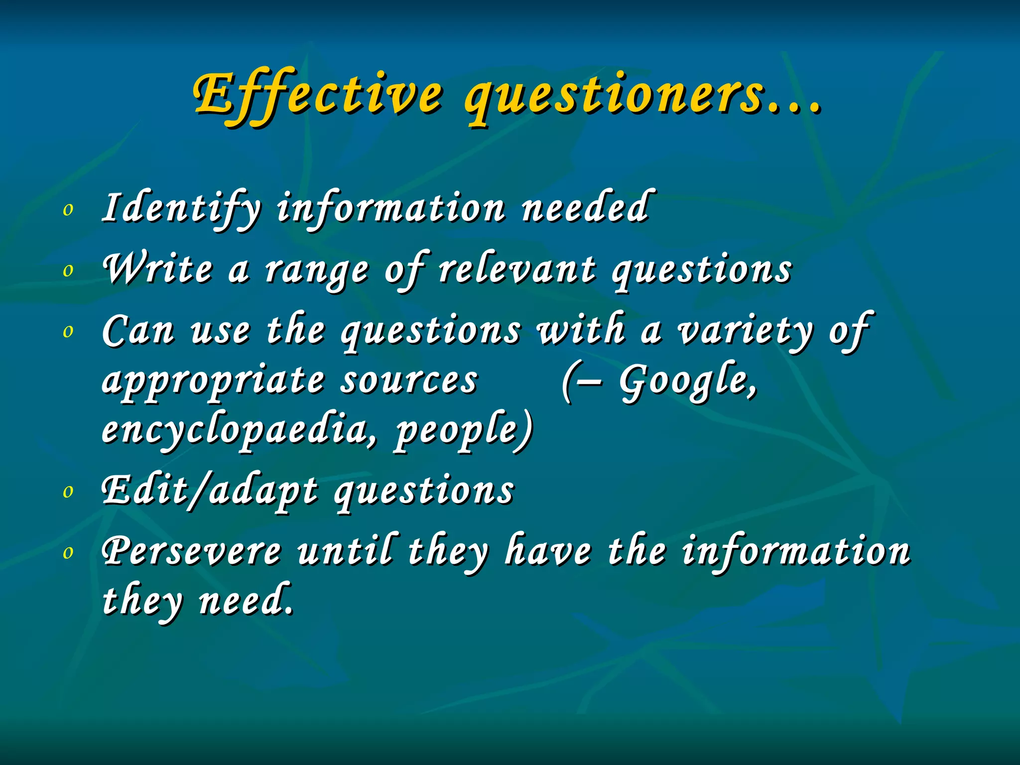 Effective questioners… Identify information needed Write a range of relevant questions Can use the questions with a variety of appropriate sources  (– Google, encyclopaedia, people) Edit/adapt questions Persevere until they have the information they need.   