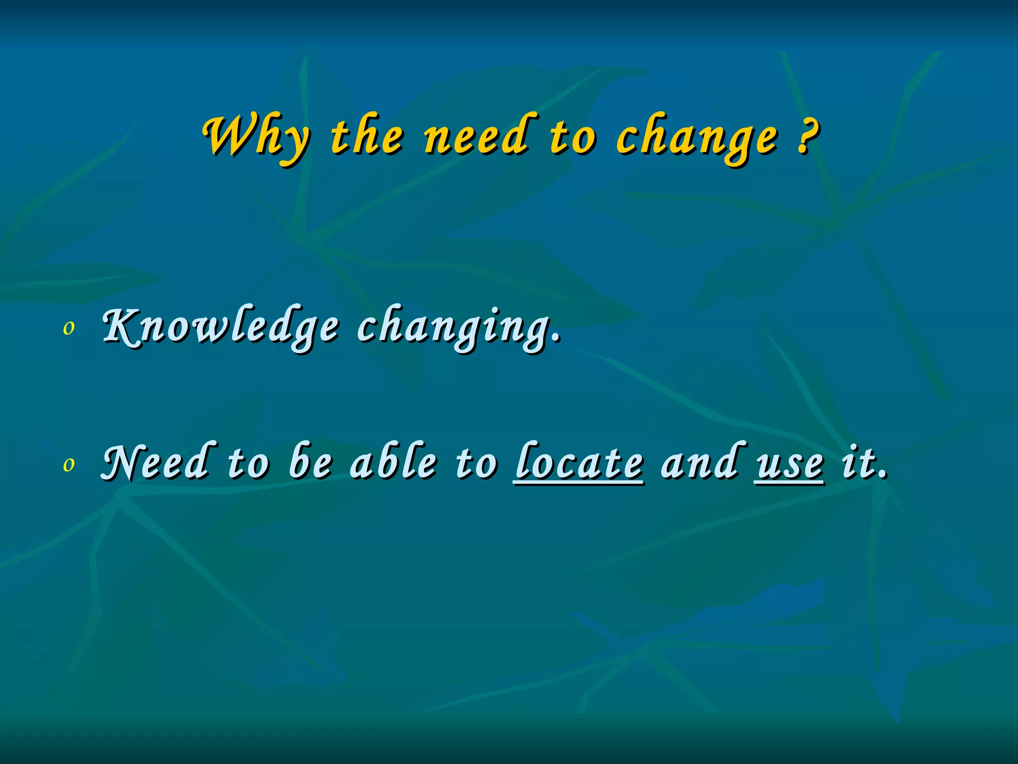 Why the need to change ? Knowledge changing.  Need to be able to  locate  and  use  it. 