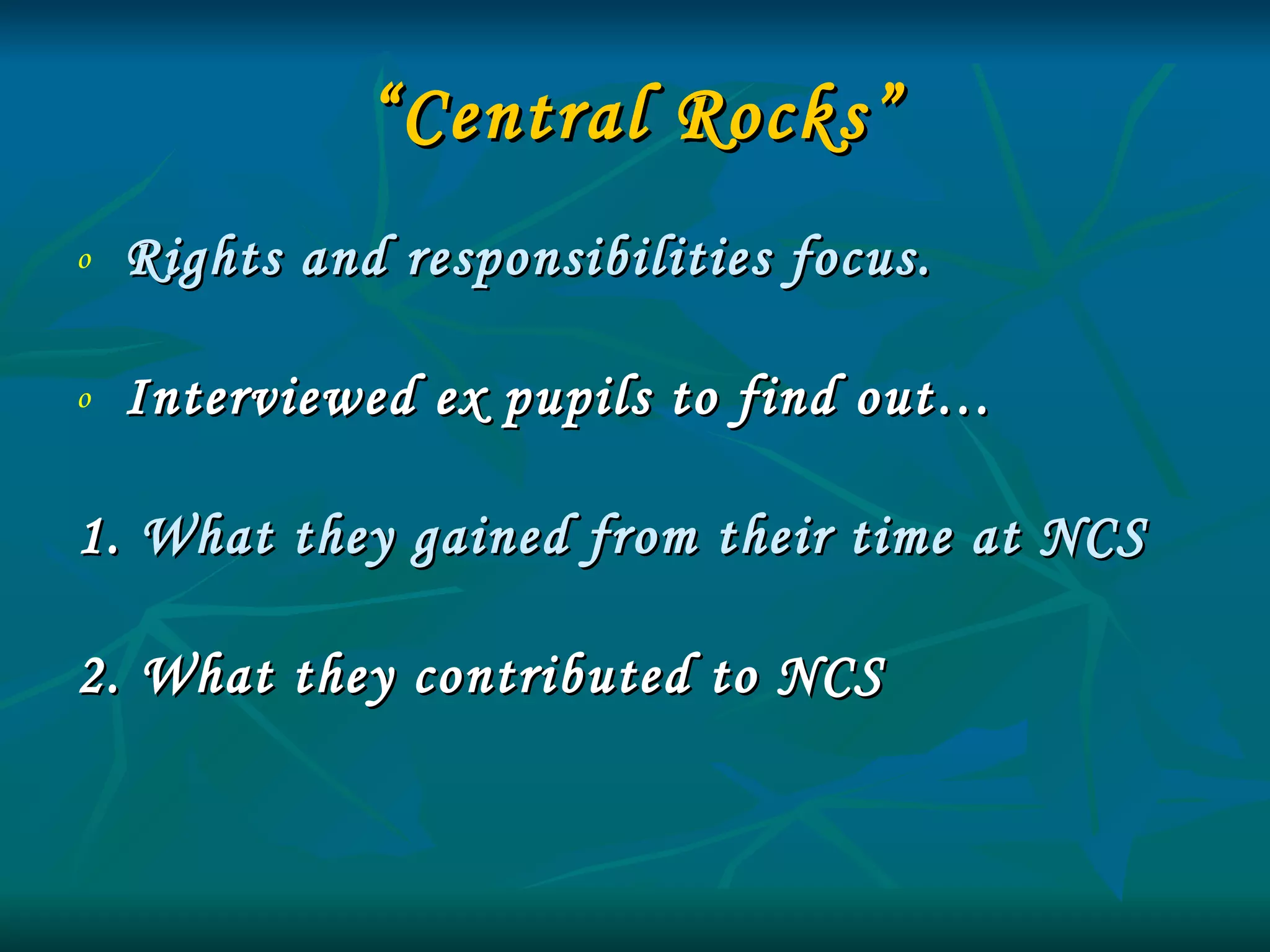 “ Central Rocks” Rights and responsibilities focus. Interviewed ex pupils to find out… 1.  What they gained from their time at NCS  2. What they contributed to NCS 