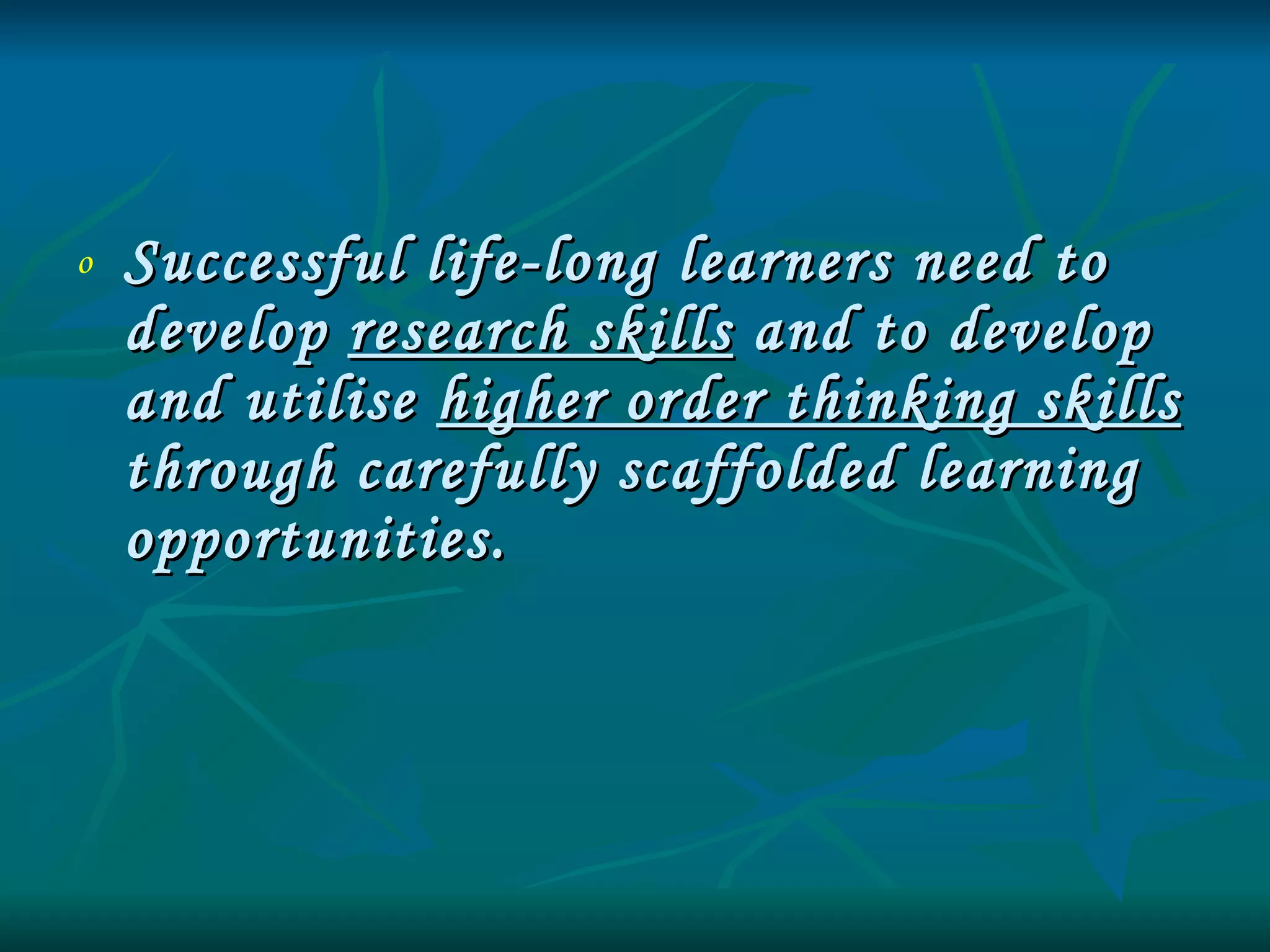 Successful life-long learners need to develop  research skills  and to develop and utilise  higher order thinking skills  through carefully scaffolded learning opportunities. 