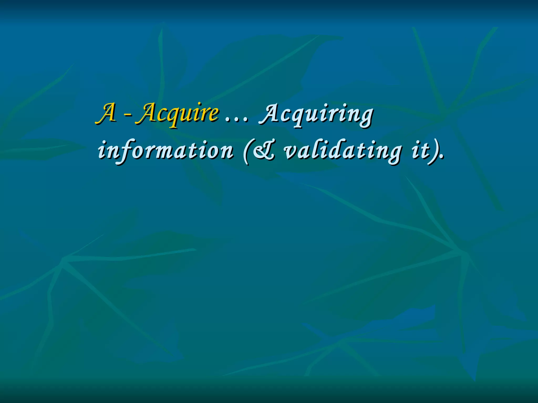 A - Acquire   … Acquiring  information (& validating it). 