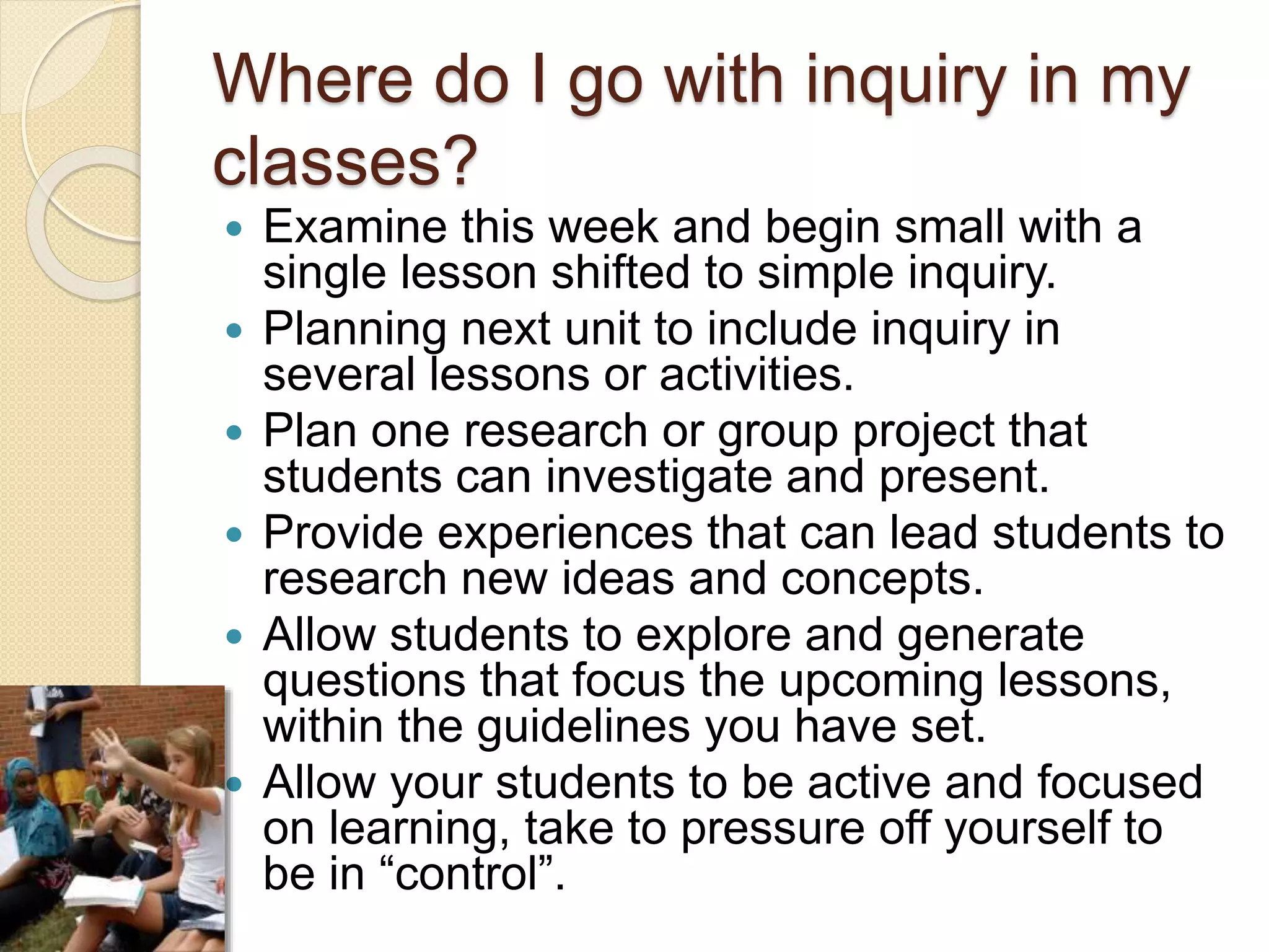 Where do I go with inquiry in my
classes?
 Examine this week and begin small with a
single lesson shifted to simple inquiry.
 Planning next unit to include inquiry in
several lessons or activities.
 Plan one research or group project that
students can investigate and present.
 Provide experiences that can lead students to
research new ideas and concepts.
 Allow students to explore and generate
questions that focus the upcoming lessons,
within the guidelines you have set.
 Allow your students to be active and focused
on learning, take to pressure off yourself to
be in “control”.
 