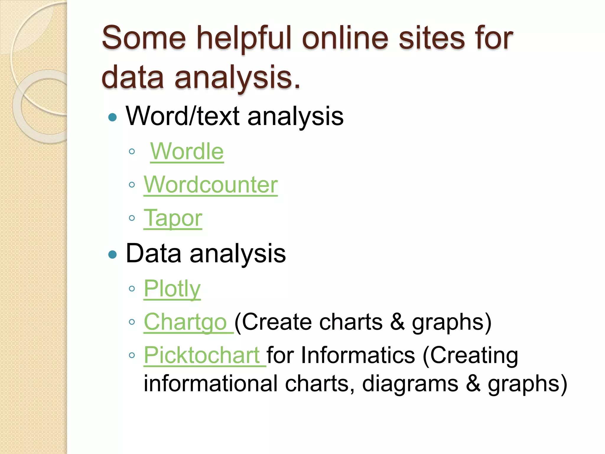 Some helpful online sites for
data analysis.
 Word/text analysis
◦ Wordle
◦ Wordcounter
◦ Tapor
 Data analysis
◦ Plotly
◦ Chartgo (Create charts & graphs)
◦ Picktochart for Informatics (Creating
informational charts, diagrams & graphs)
 