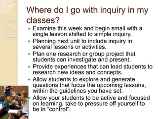 Where do I go with inquiry in my
classes?
 Examine this week and begin small with a
single lesson shifted to simple inquiry.
 Planning next unit to include inquiry in
several lessons or activities.
 Plan one research or group project that
students can investigate and present.
 Provide experiences that can lead students to
research new ideas and concepts.
 Allow students to explore and generate
questions that focus the upcoming lessons,
within the guidelines you have set.
 Allow your students to be active and focused
on learning, take to pressure off yourself to
be in “control”.
 
