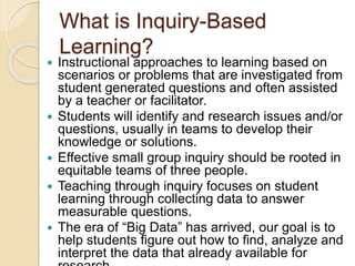 What is Inquiry-Based
Learning?
 Instructional approaches to learning based on
scenarios or problems that are investigated from
student generated questions and often assisted
by a teacher or facilitator.
 Students will identify and research issues and/or
questions, usually in teams to develop their
knowledge or solutions.
 Effective small group inquiry should be rooted in
equitable teams of three people.
 Teaching through inquiry focuses on student
learning through collecting data to answer
measurable questions.
 The era of “Big Data” has arrived, our goal is to
help students figure out how to find, analyze and
interpret the data that already available for
 