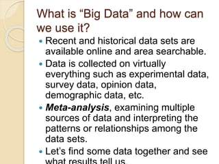 What is “Big Data” and how can
we use it?
 Recent and historical data sets are
available online and area searchable.
 Data is collected on virtually
everything such as experimental data,
survey data, opinion data,
demographic data, etc.
 Meta-analysis, examining multiple
sources of data and interpreting the
patterns or relationships among the
data sets.
 Let’s find some data together and see
 