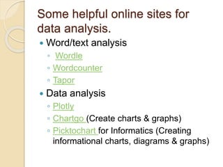 Some helpful online sites for
data analysis.
 Word/text analysis
◦ Wordle
◦ Wordcounter
◦ Tapor
 Data analysis
◦ Plotly
◦ Chartgo (Create charts & graphs)
◦ Picktochart for Informatics (Creating
informational charts, diagrams & graphs)
 