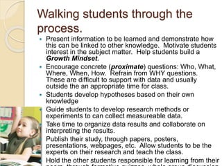 Walking students through the
process.
 Present information to be learned and demonstrate how
this can be linked to other knowledge. Motivate students
interest in the subject matter. Help students build a
Growth Mindset.
 Encourage concrete (proximate) questions: Who, What,
Where, When, How. Refrain from WHY questions.
These are difficult to support with data and usually
outside the an appropriate time for class.
 Students develop hypotheses based on their own
knowledge
 Guide students to develop research methods or
experiments to can collect measureable data.
 Take time to organize data results and collaborate on
interpreting the results.
 Publish their study, through papers, posters,
presentations, webpages, etc. Allow students to be the
experts on their research and teach the class.
 Hold the other students responsible for learning from their
 