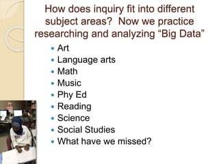 How does inquiry fit into different
subject areas? Now we practice
researching and analyzing “Big Data”
 Art
 Language arts
 Math
 Music
 Phy Ed
 Reading
 Science
 Social Studies
 What have we missed?
 