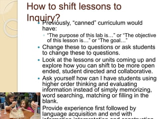 How to shift lessons to
Inquiry? Previously, “canned” curriculum would
have:
◦ “The purpose of this lab is…” or “The objective
of this lesson is…” or “The goal…”
 Change these to questions or ask students
to change these to questions.
 Look at the lessons or units coming up and
explore how you can shift to be more open
ended, student directed and collaborative.
 Ask yourself how can I have students using
higher order thinking and evaluating
information instead of simply memorizing,
word searching, matching or filling in the
blank.
 Provide experience first followed by
language acquisition and end with
 