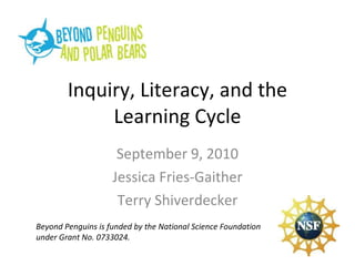 Inquiry, Literacy, and the Learning Cycle September 9, 2010 Jessica Fries-Gaither Terry Shiverdecker Beyond Penguins is funded by the National Science Foundation under Grant No. 0733024. 