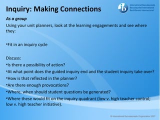 Inquiry: Making Connections
As a group
Using your unit planners, look at the learning engagements and see where
they:

•Fit in an inquiry cycle

Discuss:
•Is there a possibility of action?
•At what point does the guided inquiry end and the student inquiry take over?
•How is that reflected in the planner?
•Are there enough provocations?
•Where, when should student questions be generated?
•Where these would fit on the inquiry quadrant (low v. high teacher control;
low v. high teacher initiative).
 