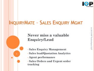INQUIRYMATE – SALES ENQUIRY MGMT
Never miss a valuable
Enquiry/Lead
• Sales Enquiry Management
• Sales lead/Quotation Analytics
• Agent performance
• Sales Orders and Urgent order
tracking
(c)2015IOPTechnologiesLLP
1
 