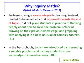 Why Inquiry Maths? 
Ofsted: Made to Measure (2012) 
• Problem solving is rarely integral to learning; instead, 
tended to be an activity that occurred towards the end 
of topic – did not place students in position of thinking 
deeply about how to solve the problem (69) or of 
drawing on their previous knowledge, and grappling 
with applying it in a new, unusual or complex context. 
(71) 
• In the best schools, topics are introduced by presenting 
a suitable problem and inviting students to use 
knowledge in innovative ways. (103) 
Inquiry Maths 
 