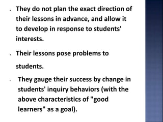  They do not plan the exact direction of 
their lessons in advance, and allow it 
to develop in response to students' 
interests. 
 Their lessons pose problems to 
students. 
• They gauge their success by change in 
students' inquiry behaviors (with the 
above characteristics of "good 
learners" as a goal). 
 