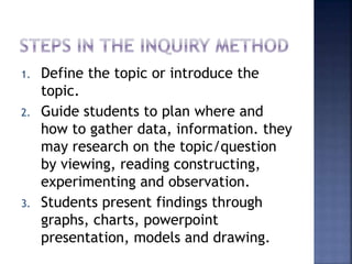 1. Define the topic or introduce the 
topic. 
2. Guide students to plan where and 
how to gather data, information. they 
may research on the topic/question 
by viewing, reading constructing, 
experimenting and observation. 
3. Students present findings through 
graphs, charts, powerpoint 
presentation, models and drawing. 
 