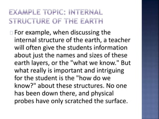 For example, when discussing the 
internal structure of the earth, a teacher 
will often give the students information 
about just the names and sizes of these 
earth layers, or the "what we know." But 
what really is important and intriguing 
for the student is the "how do we 
know?" about these structures. No one 
has been down there, and physical 
probes have only scratched the surface. 
 