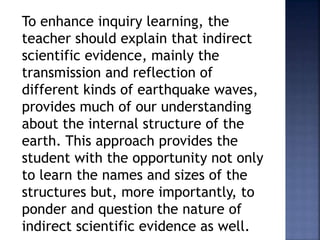 To enhance inquiry learning, the 
teacher should explain that indirect 
scientific evidence, mainly the 
transmission and reflection of 
different kinds of earthquake waves, 
provides much of our understanding 
about the internal structure of the 
earth. This approach provides the 
student with the opportunity not only 
to learn the names and sizes of the 
structures but, more importantly, to 
ponder and question the nature of 
indirect scientific evidence as well. 
 