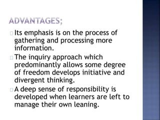 Its emphasis is on the process of 
gathering and processing more 
information. 
The inquiry approach which 
predominantly allows some degree 
of freedom develops initiative and 
divergent thinking. 
A deep sense of responsibility is 
developed when learners are left to 
manage their own leaning. 
 