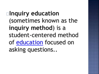 Inquiry education 
(sometimes known as the 
inquiry method) is a 
student-centered method 
of education focused on 
asking questions.. 
 