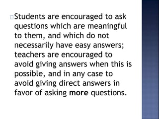 Students are encouraged to ask 
questions which are meaningful 
to them, and which do not 
necessarily have easy answers; 
teachers are encouraged to 
avoid giving answers when this is 
possible, and in any case to 
avoid giving direct answers in 
favor of asking more questions. 
 