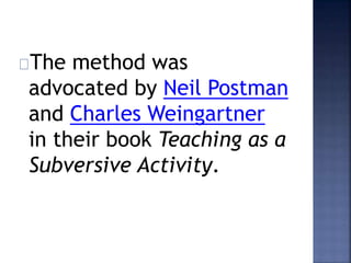 The method was 
advocated by Neil Postman 
and Charles Weingartner 
in their book Teaching as a 
Subversive Activity. 
 