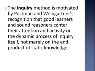 The inquiry method is motivated 
by Postman and Weingartner's 
recognition that good learners 
and sound reasoners center 
their attention and activity on 
the dynamic process of inquiry 
itself, not merely on the end 
product of static knowledge. 
 