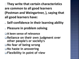 They write that certain characteristics 
are common to all good learners 
(Postman and Weingartner, ), saying that 
all good learners have: 
 Self-confidence in their learning ability 
 Pleasure in problem solving 
 A keen sense of relevance 
 Reliance on their own judgment over 
other people's or society's 
No fear of being wrong 
No haste in answering 
 Flexibility in point of view 
 