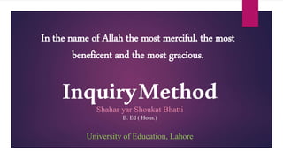 InquiryMethod
Shahar yar Shoukat Bhatti
B. Ed ( Hons.)
University of Education, Lahore
In the name of Allah the most merciful, the most
beneficent and the most gracious.
 