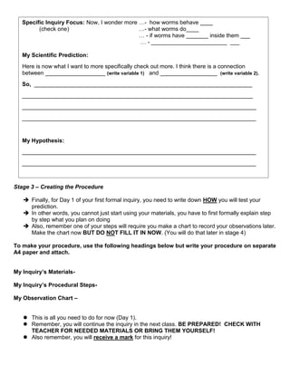 Specific Inquiry Focus: Now, I wonder more …- how worms behave ____
         (check one)                          …- what worms do____
                                              … - if worms have _______ inside them ___
                                              … - ________________________ ___

   My Scientific Prediction:
   Here is now what I want to more specifically check out more. I think there is a connection
   between ___________________ (write variable 1) and __________________ (write variable 2).
   So, _____________________________________________________________________
   _________________________________________________________________________
   __________________________________________________________________________
   __________________________________________________________________________


   My Hypothesis:
   __________________________________________________________________________
   __________________________________________________________________________
   ___________________________________________________________________________

Stage 3 – Creating the Procedure

    Finally, for Day 1 of your first formal inquiry, you need to write down HOW you will test your
     prediction.
    In other words, you cannot just start using your materials, you have to first formally explain step
     by step what you plan on doing
    Also, remember one of your steps will require you make a chart to record your observations later.
     Make the chart now BUT DO NOT FILL IT IN NOW. (You will do that later in stage 4)

To make your procedure, use the following headings below but write your procedure on separate
A4 paper and attach.


My Inquiry’s Materials-

My Inquiry’s Procedural Steps-

My Observation Chart –


    This is all you need to do for now (Day 1).
    Remember, you will continue the inquiry in the next class. BE PREPARED! CHECK WITH
     TEACHER FOR NEEDED MATERIALS OR BRING THEM YOURSELF!
    Also remember, you will receive a mark for this inquiry!
 