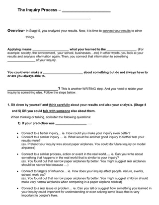 The Inquiry Process – _____________________
                _______________________________________


Overview- In Stage 5, you analyzed your results. Now, it is time to connect your results to other
             things.


Applying means _____________________ what your learned to the _________________. (For
example: society, the environment, your school, businesses…etc) In other words, you look at your
results and analysis information again. Then, you connect that information to something
________________ of your inquiry.


You could even make a _______________________ about something but do not always have to
or are you always able to.



_________________________? This is another WRITING step. And you need to relate your
inquiry to something else. Follow the steps below.


1. Sit down by yourself and think carefully about your results and also your analysis. (Stage 4
   and 5) OR you could talk with someone else about them.
  When thinking or talking, consider the following questions:
       1) If your prediction was __________________ ….


         Connect to a better inquiry… ie. How could you make your inquiry even better?
         Connect to a similar inquiry … ie. What would be another good inquiry to further test your
          results more?
          (ex. Pretend your inquiry was about paper airplanes. You could do future inquiry on model
          airplanes)

         Connect to a similar process, action or event in the real world…. ie. Can you write about
          something that happens in the real world that is similar to your inquiry?
          (ex. You found out that narrow paper airplanes fly better. You might suggest real airplanes
          should be narrow too because …)

         Connect to targets of influence… ie. How does your inquiry affect people, nature, events,
          school, work etc?
          (ex. You found out that narrow paper airplanes fly better. You might suggest children should
          make very narrow airplanes when competing in a paper airplane contest)

         Connect to a real issue or problem… ie. Can you tell or suggest how something you learned in
          your inquiry could important for understanding or even solving some issue that is very
          important in people’s lives.
 