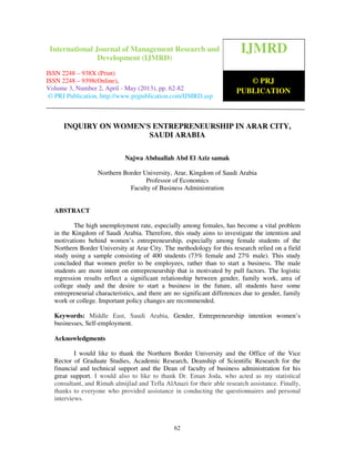 International Journal of Management Research and Development (IJMRD) ISSN 2248-
938X (Print), ISSN 2248-9398 (Online) Volume 3, Number 2, April - May (2013)
62
INQUIRY ON WOMEN'S ENTREPRENEURSHIP IN ARAR CITY,
SAUDI ARABIA
Najwa Abduallah Abd El Aziz samak
Northern Border University, Arar, Kingdom of Saudi Arabia
Professor of Economics
Faculty of Business Administration
ABSTRACT
The high unemployment rate, especially among females, has become a vital problem
in the Kingdom of Saudi Arabia. Therefore, this study aims to investigate the intention and
motivations behind women’s entrepreneurship, especially among female students of the
Northern Border University at Arar City. The methodology for this research relied on a field
study using a sample consisting of 400 students (73% female and 27% male). This study
concluded that women prefer to be employees, rather than to start a business. The male
students are more intent on entrepreneurship that is motivated by pull factors. The logistic
regression results reflect a significant relationship between gender, family work, area of
college study and the desire to start a business in the future, all students have some
entrepreneurial characteristics, and there are no significant differences due to gender, family
work or college. Important policy changes are recommended.
Keywords: Middle East, Saudi Arabia, Gender, Entrepreneurship intention women’s
businesses, Self-employment.
Acknowledgments
I would like to thank the Northern Border University and the Office of the Vice
Rector of Graduate Studies, Academic Research, Deanship of Scientific Research for the
financial and technical support and the Dean of faculty of business administration for his
great support. I would also to like to thank Dr. Eman Joda, who acted as my statistical
consultant, and Rimah almijlad and Tefla AlAnazi for their able research assistance. Finally,
thanks to everyone who provided assistance in conducting the questionnaires and personal
interviews.
IJMRD
© PRJ
PUBLICATION
International Journal of Management Research and
Development (IJMRD)
ISSN 2248 – 938X (Print)
ISSN 2248 – 9398(Online),
Volume 3, Number 2, April - May (2013), pp. 62-82
© PRJ Publication, http://www.prjpublication.com/IJMRD.asp
 