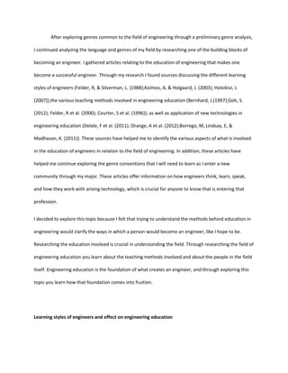 After exploring genres common to the field of engineering through a preliminary genre analysis,

I continued analyzing the language and genres of my field by researching one of the building blocks of

becoming an engineer. I gathered articles relating to the education of engineering that makes one

become a successful engineer. Through my research I found sources discussing the different learning

styles of engineers (Felder, R, & Silverman, L. (1988);Kolmos, A, & Holgaard, J. (2003); Holvikivi, J.

(2007)),the various teaching methods involved in engineering education (Bernhard, J.(1997);Goh, S.

(2012); Felder, R et al. (2000); Courter, S et al. (1996)), as well as application of new technologies in

engineering education (Delale, F et al. (2011); Orange, A et al. (2012);Borrego, M, Lindsay, E, &

Madhavan, K. (2011)). These sources have helped me to identify the various aspects of what is involved

in the education of engineers in relation to the field of engineering. In addition, these articles have

helped me continue exploring the genre conventions that I will need to learn as I enter a new

community through my major. These articles offer information on how engineers think, learn, speak,

and how they work with arising technology, which is crucial for anyone to know that is entering that

profession.


I decided to explore this topic because I felt that trying to understand the methods behind education in

engineering would clarify the ways in which a person would become an engineer, like I hope to be.

Researching the education involved is crucial in understanding the field. Through researching the field of

engineering education you learn about the teaching methods involved and about the people in the field

itself. Engineering education is the foundation of what creates an engineer, and through exploring this

topic you learn how that foundation comes into fruition.




Learning styles of engineers and effect on engineering education
 