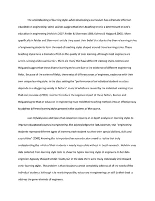 The understanding of learning styles when developing a curriculum has a dramatic effect on

education in engineering. Some sources suggest that one's teaching style is a determinant on one's

education in engineering (Holvikivi.2007; Felder & Silverman.1988; Kolmos & Halgaard.2003). More

specifically in Felder and Silverman's article they assert their belief that due to the diverse learning styles

of engineering students form the need of teaching styles shaped around those learning styles. These

teaching styles have a dramatic effect on the quality of ones learning. Although most engineers are

active, sensing and visual learners, there are many that have different learning styles. Kolmos and

Holgaard suggest that these diverse learning styles are due to the existence of different engineering

fields. Because of the variety of fields, there exist all different types of engineers, each type with their

own unique learning style. In the class setting the "performance of an individual student in a class

depends on a staggering variety of factors", many of which are caused by the individual learning style

that one possesses (2003). In order to reduce the negative impact of these factors, Kolmos and

Holgaard agree that an educator in engineering must mold their teaching methods into an effective way

to address different learning styles present in the students of the course.


        Jaan Holvikivi also addresses that education requires an in depth analysis on learning styles to

improve educational courses in engineering. She acknowledges the fact, however, that "engineering

students represent different types of learners; each student has their own special abilities, skills and

capabilities" (2007).Knowing this is important because educators need to realize that truly

understanding the minds of their students is nearly impossible without in depth research. Holvikivi uses

data collected from learning style tests to show the typical learning styles of engineers. In her data

engineers typically showed similar results, but in the data there were many individuals who showed

other learning styles. The problem is that educators cannot completely address all of the needs of the

individual students. Although it is nearly impossible, educators in engineering can still do their best to

address the general minds of engineers.
 