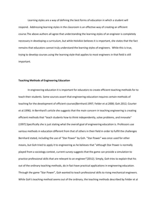 Learning styles are a way of defining the best forms of education in which a student will

respond. Addressing learning styles in the classroom is an effective way of creating an efficient

course.The above authors all agree that understanding the learning styles of an engineer is completely

necessary in developing a curriculum, but while Holvikivi believes it is important, she states that the fact

remains that educators cannot truly understand the learning styles of engineers. While this is true,

trying to develop courses using the learning style that applies to most engineers in that field is still

important.




Teaching Methods of Engineering Education


        In engineering education it is important for educators to create efficient teaching methods for to

teach their students. Some sources assert that engineering education requires certain methods of

teaching for the development of efficient courses(Bernhard.1997; Felder et al.2000; Goh.2012; Courter

et al.1996). In Bernhard’s article she suggests that the main concern in teaching engineering is creating

efficient methods that “teach students how to think independently, solve problems, and innovate"

(1997).Specifically she is just stating what the overall goal of engineering education is. Professors use

various methods in education different from that of others in their field in order to fulfill the challenges

Bernhard stated, including the use of "Star Power" by Goh. "Star Power" was once used for other

means, but Goh tried to apply it to engineering as he believes that "although Star Power is normally

played from a sociology context, current survey suggests that the game can provide a simulation to

practice professional skills that are relevant to an engineer"(2012). Simply, Goh tries to explain that his

out of the ordinary teaching methods, do in fact have practical applications in engineering education.

Through the game “Star Power”, Goh wanted to teach professional skills to rising mechanical engineers.

While Goh's teaching method seems out of the ordinary, the teaching methods described by Felder et al
 